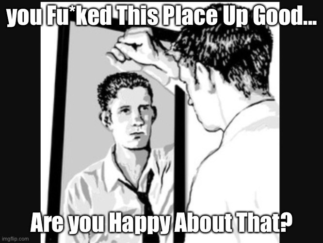 Recriminations | you Fu*ked This Place Up Good... Are you Happy About That? | image tagged in man in the mirror,recrimination,guilt,memes | made w/ Imgflip meme maker
