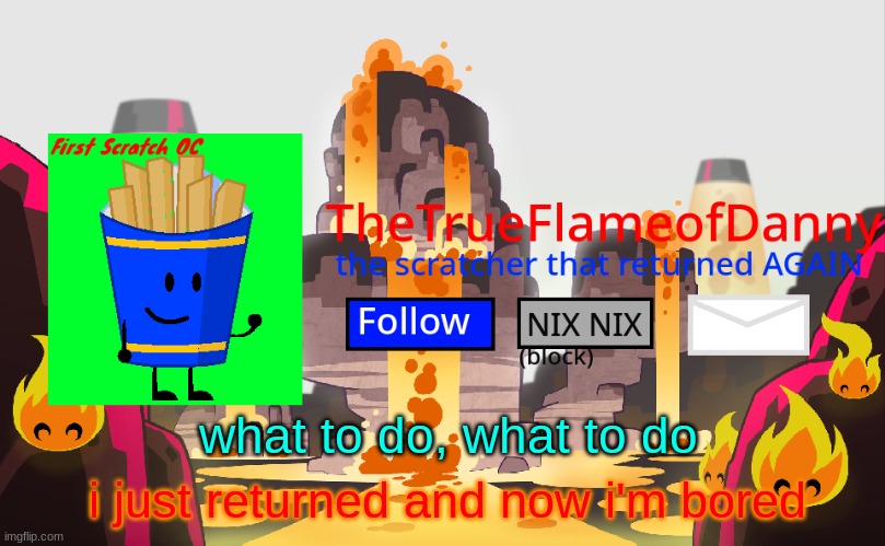 TheTrueFlameofDanny announcements | what to do, what to do; i just returned and now i'm bored | image tagged in thetrueflameofdanny announcements | made w/ Imgflip meme maker