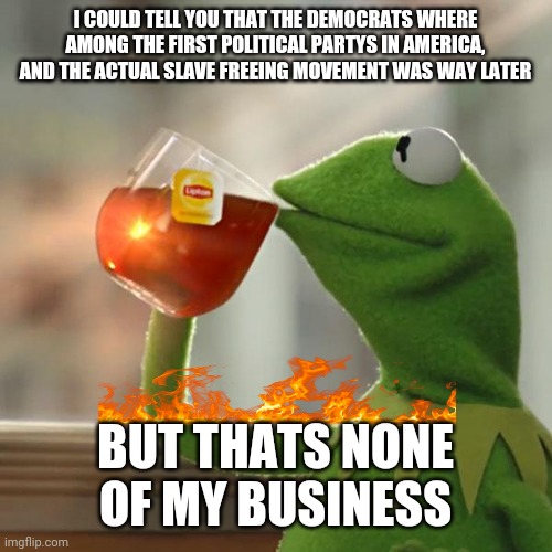Fun facts about politics | I COULD TELL YOU THAT THE DEMOCRATS WHERE AMONG THE FIRST POLITICAL PARTYS IN AMERICA, AND THE ACTUAL SLAVE FREEING MOVEMENT WAS WAY LATER; BUT THATS NONE OF MY BUSINESS | image tagged in memes,but that's none of my business,kermit the frog,political meme | made w/ Imgflip meme maker