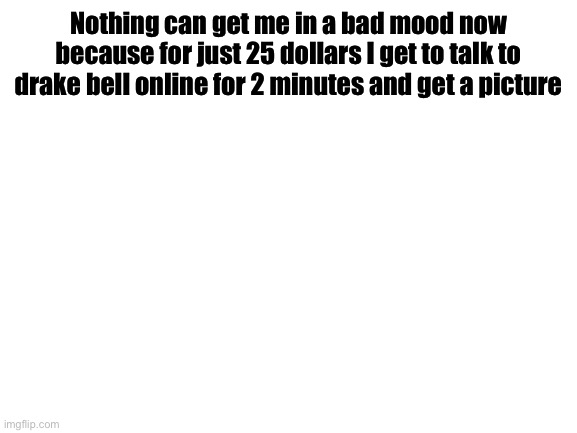 Blank White Template | Nothing can get me in a bad mood now because for just 25 dollars I get to talk to drake bell online for 2 minutes and get a picture | image tagged in blank white template | made w/ Imgflip meme maker