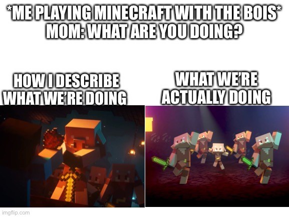Blank White Template | *ME PLAYING MINECRAFT WITH THE BOIS*
MOM: WHAT ARE YOU DOING? HOW I DESCRIBE WHAT WE’RE DOING; WHAT WE’RE ACTUALLY DOING | image tagged in blank white template,memes | made w/ Imgflip meme maker