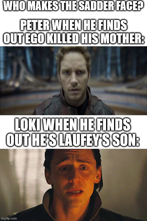 For me, it's Peter, because Loki never knew his father, but Peter had to watch his mother pointlessly die. | WHO MAKES THE SADDER FACE? PETER WHEN HE FINDS OUT EGO KILLED HIS MOTHER:; LOKI WHEN HE FINDS OUT HE'S LAUFEY'S SON: | image tagged in blank white template,loki,guardians of the galaxy vol 2 | made w/ Imgflip meme maker