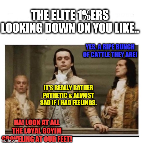 Hear Ye! Hear Ye! Peasants | THE ELITE 1%ERS LOOKING DOWN ON YOU LIKE.. YES, A RIPE BUNCH OF CATTLE THEY ARE! IT'S REALLY RATHER PATHETIC & ALMOST SAD IF I HAD FEELINGS. HA! LOOK AT ALL THE LOYAL GOYIM GROVELING AT OUR FEET! | image tagged in peasants,funny,memes,facts,elite,puppeteers | made w/ Imgflip meme maker