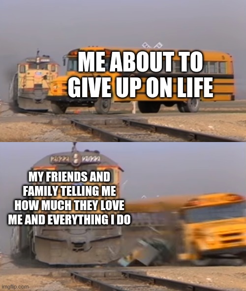 just a wholesome meme | ME ABOUT TO GIVE UP ON LIFE; MY FRIENDS AND FAMILY TELLING ME HOW MUCH THEY LOVE ME AND EVERYTHING I DO | image tagged in a train hitting a school bus | made w/ Imgflip meme maker