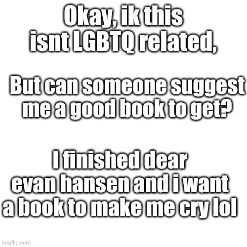 Google sucks at recommending so... ? | Okay, ik this isnt LGBTQ related, But can someone suggest me a good book to get? I finished dear evan hansen and i want a book to make me cry lol | image tagged in memes,blank transparent square,i know,im cringy,lol | made w/ Imgflip meme maker