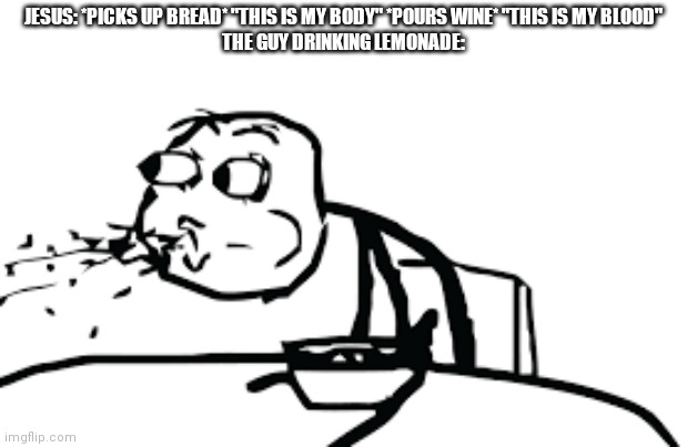 Hello memenade this is my first meme i submitted into this stream, enjoy :) | JESUS: *PICKS UP BREAD* "THIS IS MY BODY" *POURS WINE* "THIS IS MY BLOOD"
THE GUY DRINKING LEMONADE: | image tagged in person spitting out cereal | made w/ Imgflip meme maker