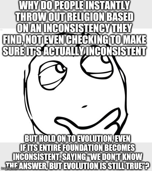 This confuses me. And people try to justify this approach. | WHY DO PEOPLE INSTANTLY THROW OUT RELIGION BASED ON AN INCONSISTENCY THEY FIND, NOT EVEN CHECKING TO MAKE SURE IT'S ACTUALLY INCONSISTENT; BUT HOLD ON TO EVOLUTION, EVEN IF ITS ENTIRE FOUNDATION BECOMES INCONSISTENT, SAYING "WE DON'T KNOW THE ANSWER, BUT EVOLUTION IS STILL TRUE"? | image tagged in memes,question rage face,question,creationism,evolution,illogical | made w/ Imgflip meme maker
