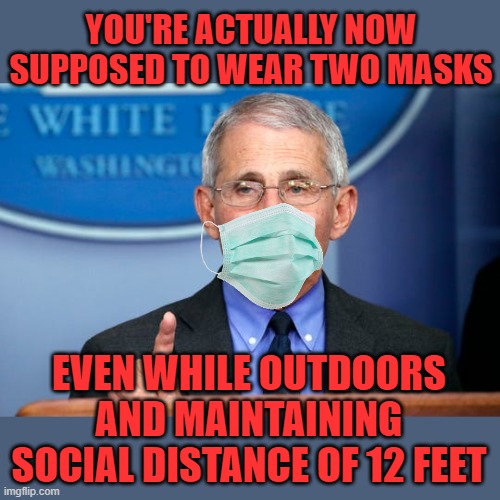 Dr. Fauci | YOU'RE ACTUALLY NOW SUPPOSED TO WEAR TWO MASKS EVEN WHILE OUTDOORS AND MAINTAINING SOCIAL DISTANCE OF 12 FEET | image tagged in dr fauci | made w/ Imgflip meme maker