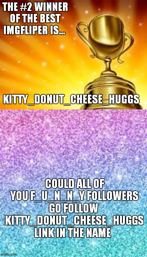 https://imgflip.com/user/Kitty_Donut_Cheese_Huggs | THE #2 WINNER OF THE BEST IMGFLIPER IS... KITTY_DONUT_CHEESE_HUGGS; COULD ALL OF YOU F_U_N_N_Y FOLLOWERS GO FOLLOW  KITTY_DONUT_CHEESE_HUGGS   LINK IN THE NAME | image tagged in award | made w/ Imgflip meme maker
