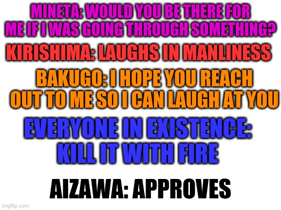 Y E S | MINETA: WOULD YOU BE THERE FOR ME IF I WAS GOING THROUGH SOMETHING? KIRISHIMA: LAUGHS IN MANLINESS; BAKUGO: I HOPE YOU REACH OUT TO ME SO I CAN LAUGH AT YOU; EVERYONE IN EXISTENCE: KILL IT WITH FIRE; AIZAWA: APPROVES | image tagged in blank white template | made w/ Imgflip meme maker
