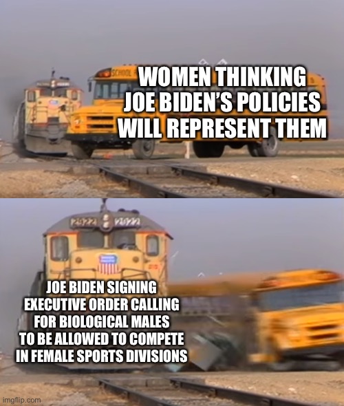 Joe Biden wrecked women’s sports | WOMEN THINKING JOE BIDEN’S POLICIES WILL REPRESENT THEM; JOE BIDEN SIGNING EXECUTIVE ORDER CALLING FOR BIOLOGICAL MALES TO BE ALLOWED TO COMPETE IN FEMALE SPORTS DIVISIONS | image tagged in a train hitting a school bus,memes,joe biden,women,transgender,sports | made w/ Imgflip meme maker