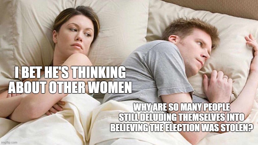 Please come back to reality.  Comments disabled due to excessive trolling. | I BET HE'S THINKING ABOUT OTHER WOMEN; WHY ARE SO MANY PEOPLE STILL DELUDING THEMSELVES INTO BELIEVING THE ELECTION WAS STOLEN? | image tagged in memes,i bet he's thinking about other women | made w/ Imgflip meme maker