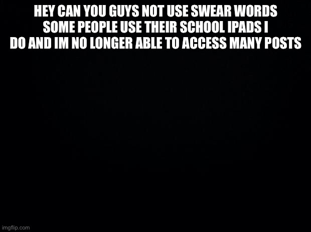 I use my school ipad | HEY CAN YOU GUYS NOT USE SWEAR WORDS SOME PEOPLE USE THEIR SCHOOL IPADS I DO AND IM NO LONGER ABLE TO ACCESS MANY POSTS | image tagged in black background | made w/ Imgflip meme maker