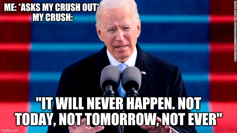 :( | ME: *ASKS MY CRUSH OUT* 
MY CRUSH:; "IT WILL NEVER HAPPEN. NOT TODAY, NOT TOMORROW, NOT EVER" | image tagged in joe biden | made w/ Imgflip meme maker