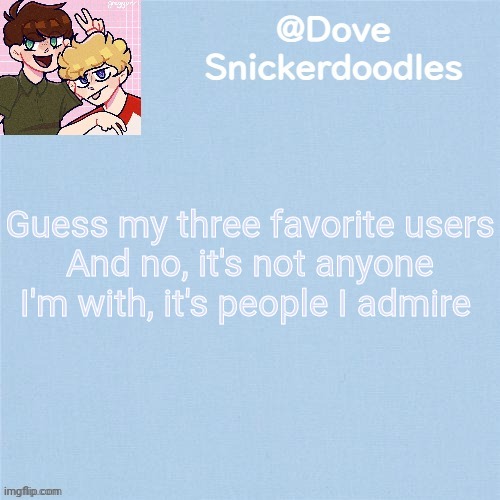 Never enough templates lol | Guess my three favorite users
And no, it's not anyone I'm with, it's people I admire | image tagged in never enough templates lol | made w/ Imgflip meme maker