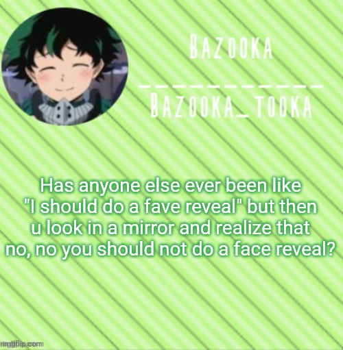 No? Just me? Oh ok :'< | Has anyone else ever been like "I should do a fave reveal" but then u look in a mirror and realize that no, no you should not do a face reveal? | image tagged in bazooka's announcement template 3 | made w/ Imgflip meme maker