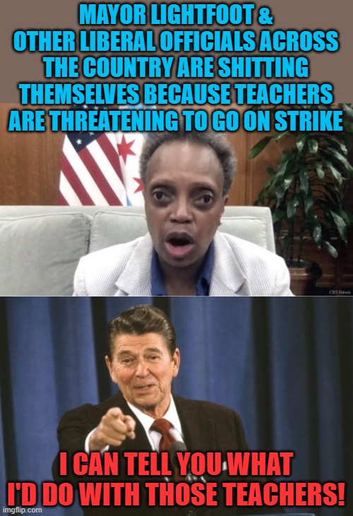 Remember when the air traffic controllers went on strike, and then you fired them for going on strike? That was awesome! | MAYOR LIGHTFOOT & OTHER LIBERAL OFFICIALS ACROSS THE COUNTRY ARE SHITTING THEMSELVES BECAUSE TEACHERS ARE THREATENING TO GO ON STRIKE; I CAN TELL YOU WHAT I'D DO WITH THOSE TEACHERS! | image tagged in mayor lightfoot,ronald reagan,teachers,strike,union | made w/ Imgflip meme maker
