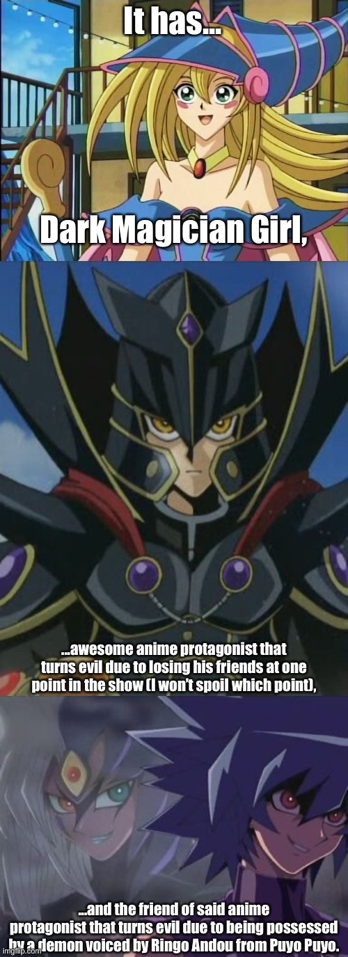 Reasons to watch Yu-Gi-Oh! GX. | It has... Dark Magician Girl, ...awesome anime protagonist that turns evil due to losing his friends at one point in the show (I won’t spoil which point), ...and the friend of said anime protagonist that turns evil due to being possessed by a demon voiced by Ringo Andou from Puyo Puyo. | image tagged in memes,yugioh gx,dark magician girl,the supreme king,yubel,jesse anderson | made w/ Imgflip meme maker