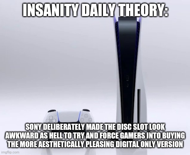Physical media all the way | INSANITY DAILY THEORY:; SONY DELIBERATELY MADE THE DISC SLOT LOOK AWKWARD AS HELL TO TRY AND FORCE GAMERS INTO BUYING THE MORE AESTHETICALLY PLEASING DIGITAL ONLY VERSION | image tagged in ps5,gaming | made w/ Imgflip meme maker
