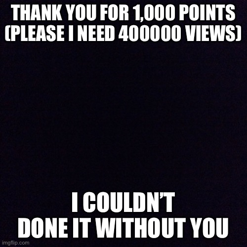 Thank you for 1,000 points!!! | THANK YOU FOR 1,000 POINTS
(PLEASE I NEED 400000 VIEWS); I COULDN’T DONE IT WITHOUT YOU | image tagged in black screen | made w/ Imgflip meme maker