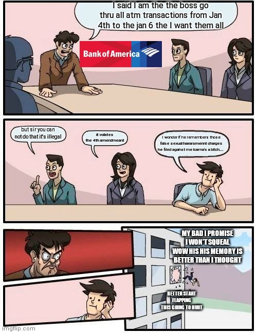 I was misunderstood | I said I am the the boss go thru all atm transactions from Jan 4th to the jan 6 the I want them all; but sir you can not do that it's illegal; it voilates the 4th amendmeant; I wonder if he remembers those false sexual harrarsmennt charges he filed against me karma's a bitch.... MY BAD I PROMISE I WON'T SQUEAL WOW HIS HIS MEMORY IS BETTER THAN I THOUGHT; BETTER START FLAPPING THIS GOING TO HURT | image tagged in memes,boardroom meeting suggestion | made w/ Imgflip meme maker