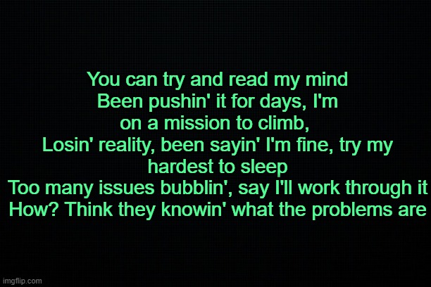 . | You can try and read my mind
Been pushin' it for days, I'm on a mission to climb, 
Losin' rеality, been sayin' I'm fine, try my hardest to sleep
Too many issues bubblin', say I'll work through it
How? Think thеy knowin' what the problems are | made w/ Imgflip meme maker