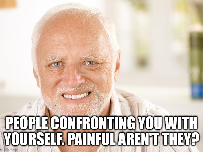 Awkward smiling old man | PEOPLE CONFRONTING YOU WITH YOURSELF. PAINFUL AREN'T THEY? | image tagged in awkward smiling old man | made w/ Imgflip meme maker