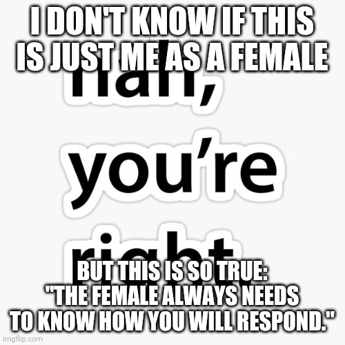 Nah you're right | I DON'T KNOW IF THIS IS JUST ME AS A FEMALE; BUT THIS IS SO TRUE: "THE FEMALE ALWAYS NEEDS TO KNOW HOW YOU WILL RESPOND." | image tagged in nah you're right | made w/ Imgflip meme maker