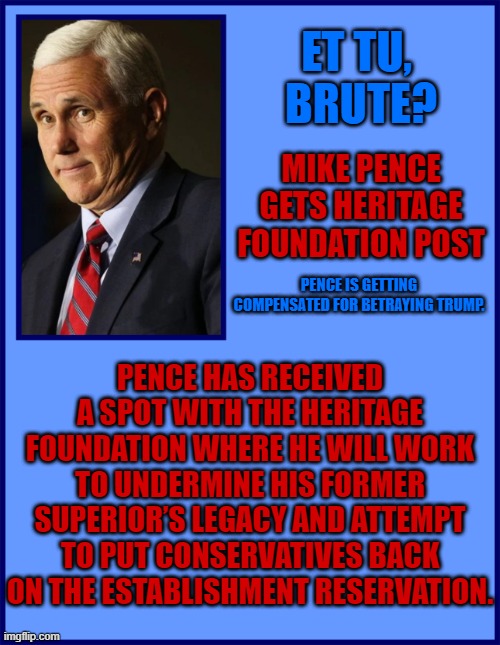 ET TU,  BRUTE? MIKE PENCE GETS HERITAGE FOUNDATION POST; PENCE IS GETTING COMPENSATED FOR BETRAYING TRUMP. PENCE HAS RECEIVED A SPOT WITH THE HERITAGE FOUNDATION WHERE HE WILL WORK TO UNDERMINE HIS FORMER SUPERIOR’S LEGACY AND ATTEMPT TO PUT CONSERVATIVES BACK ON THE ESTABLISHMENT RESERVATION. | made w/ Imgflip meme maker