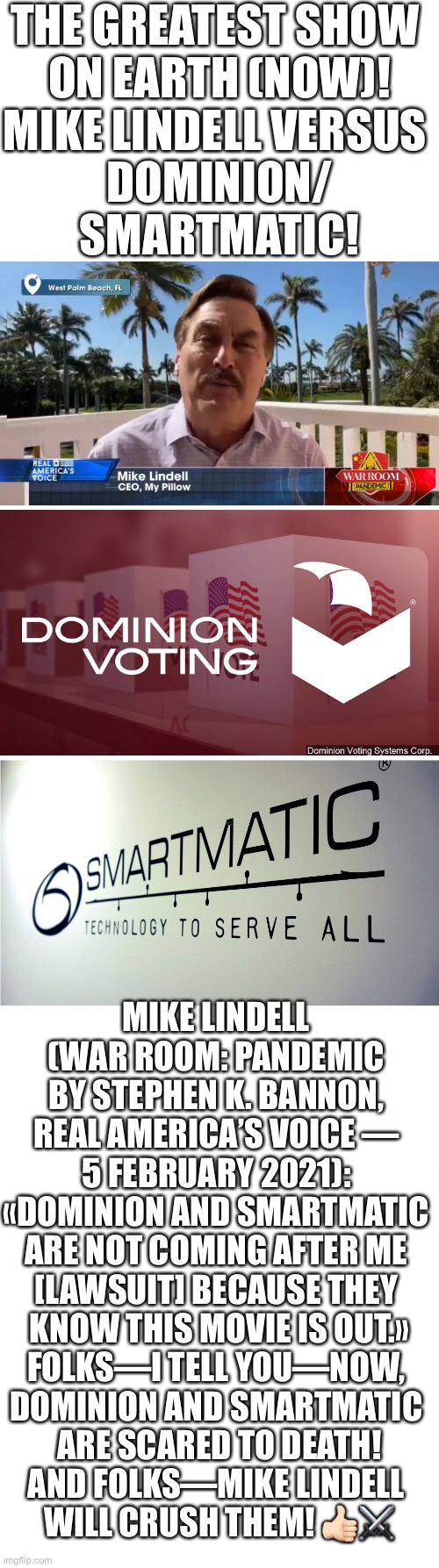 The greatest show on Earth (now)! Mike Lindell versus Dominion/Smartmatic! | THE GREATEST SHOW 
ON EARTH (NOW)!
MIKE LINDELL VERSUS 
DOMINION/
SMARTMATIC! MIKE LINDELL 
(WAR ROOM: PANDEMIC 
BY STEPHEN K. BANNON, 
REAL AMERICA’S VOICE — 
5 FEBRUARY 2021): 
«DOMINION AND SMARTMATIC 
ARE NOT COMING AFTER ME 
[LAWSUIT] BECAUSE THEY 
KNOW THIS MOVIE IS OUT.»
FOLKS—I TELL YOU—NOW, 
DOMINION AND SMARTMATIC 
ARE SCARED TO DEATH!
AND FOLKS—MIKE LINDELL 
WILL CRUSH THEM! 👍🏻⚔️ | image tagged in election 2020,election fraud,voter fraud,joe biden,government corruption,democrat party | made w/ Imgflip meme maker