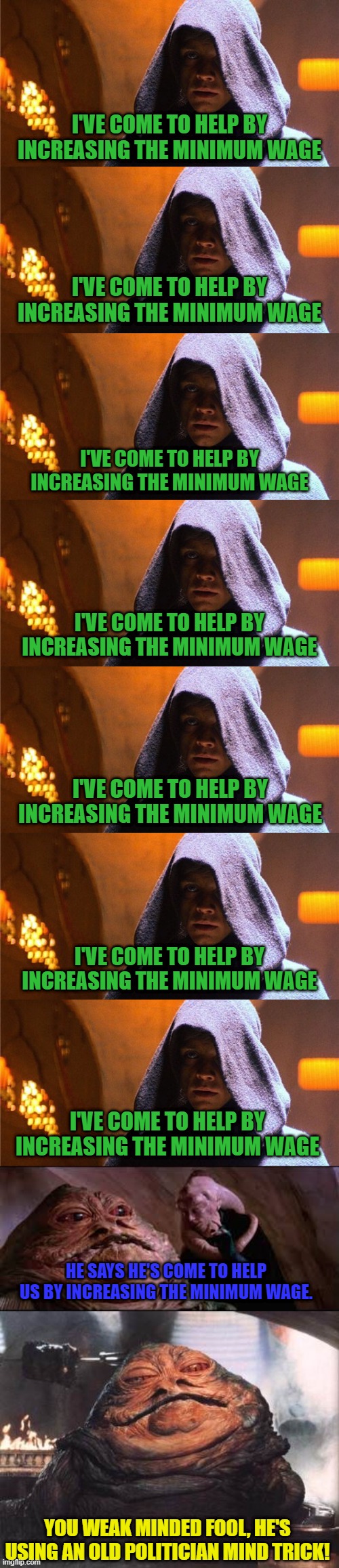 Just gotta say it seven times . . . | I'VE COME TO HELP BY INCREASING THE MINIMUM WAGE; I'VE COME TO HELP BY INCREASING THE MINIMUM WAGE; I'VE COME TO HELP BY INCREASING THE MINIMUM WAGE; I'VE COME TO HELP BY INCREASING THE MINIMUM WAGE; I'VE COME TO HELP BY INCREASING THE MINIMUM WAGE; I'VE COME TO HELP BY INCREASING THE MINIMUM WAGE; I'VE COME TO HELP BY INCREASING THE MINIMUM WAGE; HE SAYS HE'S COME TO HELP US BY INCREASING THE MINIMUM WAGE. YOU WEAK MINDED FOOL, HE'S USING AN OLD POLITICIAN MIND TRICK! | image tagged in minimum wage,weak minded fool | made w/ Imgflip meme maker