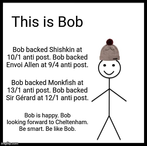 Be Like Bill | This is Bob; Bob backed Shishkin at 10/1 anti post. Bob backed Envoi Allen at 9/4 anti post. Bob backed Monkfish at 13/1 anti post. Bob backed Sir Gérard at 12/1 anti post. Bob is happy. Bob looking forward to Cheltenham. Be smart. Be like Bob. | image tagged in memes,be like bill | made w/ Imgflip meme maker
