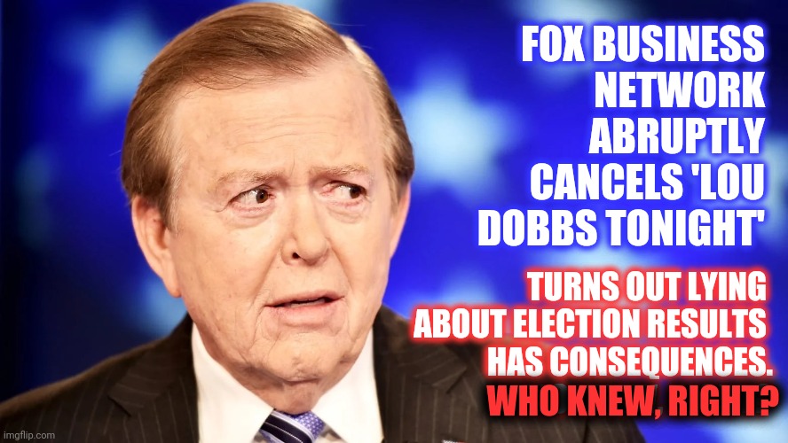 Liars Get Fired | FOX BUSINESS NETWORK ABRUPTLY CANCELS 'LOU DOBBS TONIGHT'; TURNS OUT LYING 
ABOUT ELECTION RESULTS 
HAS CONSEQUENCES.
WHO KNEW, RIGHT? WHO KNEW, RIGHT? | image tagged in lou dobbs bs,memes,trump unfit unqualified dangerous,trump lies,lock him up,liars club | made w/ Imgflip meme maker