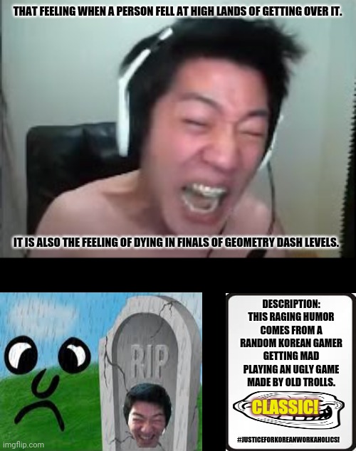 Angry Korean Gamer Rage | THAT FEELING WHEN A PERSON FELL AT HIGH LANDS OF GETTING OVER IT. IT IS ALSO THE FEELING OF DYING IN FINALS OF GEOMETRY DASH LEVELS. DESCRIPTION: THIS RAGING HUMOR COMES FROM A RANDOM KOREAN GAMER GETTING MAD PLAYING AN UGLY GAME MADE BY OLD TROLLS. CLASSIC! #JUSTICEFORKOREANWORKAHOLICS! | image tagged in memes,angry korean gamer,death | made w/ Imgflip meme maker