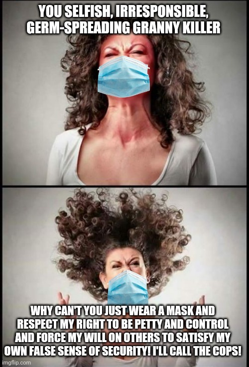 Pro-mask Karen's fit of rage | YOU SELFISH, IRRESPONSIBLE, GERM-SPREADING GRANNY KILLER; WHY CAN'T YOU JUST WEAR A MASK AND RESPECT MY RIGHT TO BE PETTY AND CONTROL AND FORCE MY WILL ON OTHERS TO SATISFY MY OWN FALSE SENSE OF SECURITY! I'LL CALL THE COPS! | image tagged in angry woman,masks,karen,hysteria | made w/ Imgflip meme maker