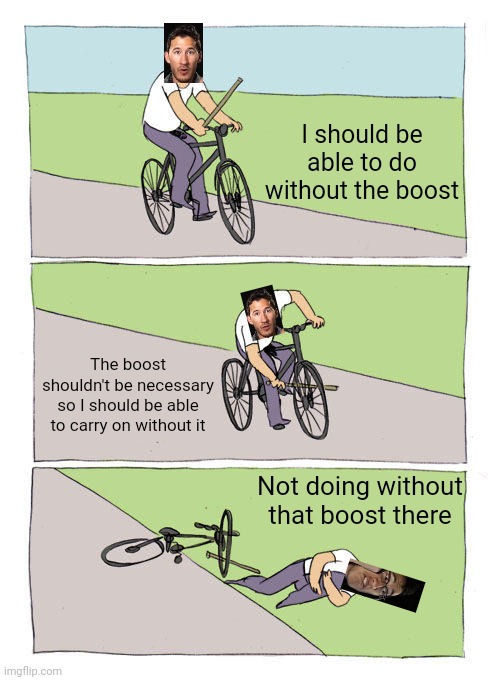 Markiplier when he's trying to get through pogostuck without using the boost lmao | I should be able to do without the boost; The boost shouldn't be necessary so I should be able to carry on without it; Not doing without that boost there | image tagged in memes,bike fall,markiplier,dank memes,video games,gaming | made w/ Imgflip meme maker