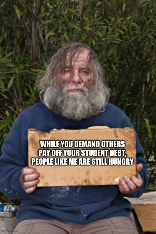 Your priorities give us a look into your souls | WHILE YOU DEMAND OTHERS PAY OFF YOUR STUDENT DEBT, PEOPLE LIKE ME ARE STILL HUNGRY | image tagged in blak homeless sign,college liberal,pure evil,set priorities,think of others,it was never about you | made w/ Imgflip meme maker