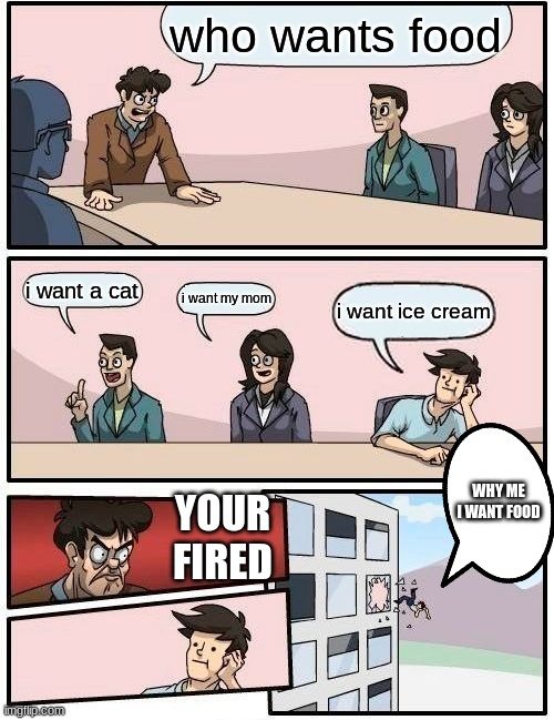 Boardroom Meeting Suggestion | who wants food; i want a cat; i want my mom; i want ice cream; WHY ME I WANT FOOD; YOUR FIRED | image tagged in memes,boardroom meeting suggestion | made w/ Imgflip meme maker