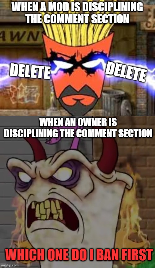 Demon master Shake | WHEN A MOD IS DISCIPLINING THE COMMENT SECTION; DELETE; DELETE; WHEN AN OWNER IS DISCIPLINING THE COMMENT SECTION; WHICH ONE DO I BAN FIRST | image tagged in demon master shake | made w/ Imgflip meme maker