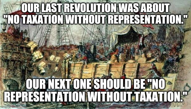 This is for the snot nosed kids, the useless welfare bums and the corporate scum bags. | OUR LAST REVOLUTION WAS ABOUT "NO TAXATION WITHOUT REPRESENTATION."; OUR NEXT ONE SHOULD BE "NO REPRESENTATION WITHOUT TAXATION." | image tagged in boston tea party,revolution | made w/ Imgflip meme maker