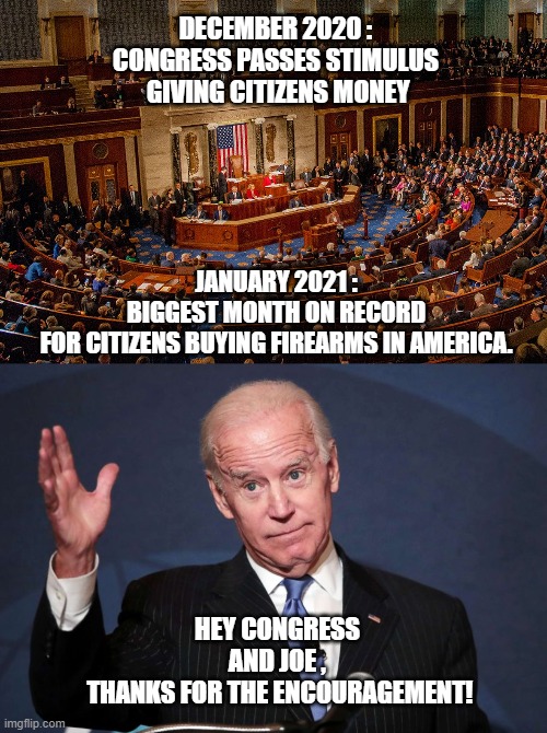More stimulus coming | DECEMBER 2020 :
CONGRESS PASSES STIMULUS
 GIVING CITIZENS MONEY; JANUARY 2021 :
BIGGEST MONTH ON RECORD FOR CITIZENS BUYING FIREARMS IN AMERICA. HEY CONGRESS AND JOE ,
 THANKS FOR THE ENCOURAGEMENT! | image tagged in congress,joe biden,trump,stimulus,nancy pelosi,2021 | made w/ Imgflip meme maker