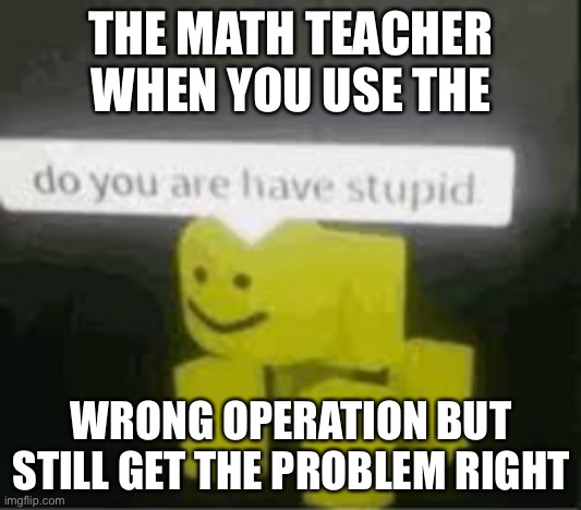 math teachez | THE MATH TEACHER WHEN YOU USE THE; WRONG OPERATION BUT STILL GET THE PROBLEM RIGHT | image tagged in do you are have stupid | made w/ Imgflip meme maker