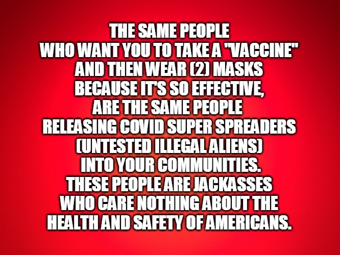 covid | THE SAME PEOPLE
WHO WANT YOU TO TAKE A "VACCINE"
AND THEN WEAR (2) MASKS
BECAUSE IT'S SO EFFECTIVE,
ARE THE SAME PEOPLE 
RELEASING COVID SUPER SPREADERS
(UNTESTED ILLEGAL ALIENS)
 INTO YOUR COMMUNITIES.
THESE PEOPLE ARE JACKASSES
WHO CARE NOTHING ABOUT THE
 HEALTH AND SAFETY OF AMERICANS. | image tagged in red background | made w/ Imgflip meme maker