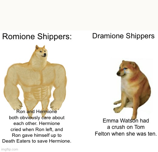 Buff Doge vs. Cheems | Romione Shippers:; Dramione Shippers; Ron and Hermione both obviously care about each other. Hermione cried when Ron left, and Ron gave himself up to Death Eaters to save Hermione. Emma Watson had a crush on Tom Felton when she was ten. | image tagged in memes,buff doge vs cheems | made w/ Imgflip meme maker