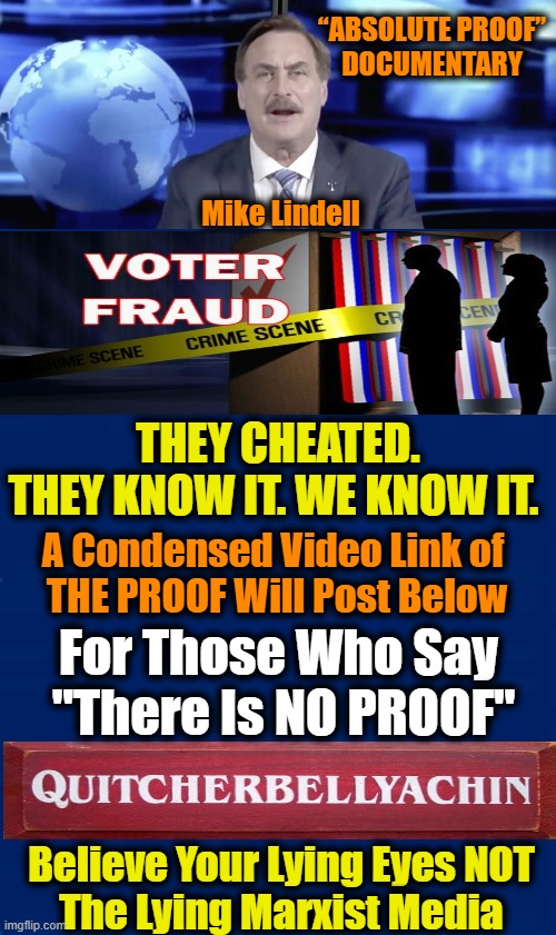 Repressive Progressives Should Not Cancel & Control America Via Theft & Fraud | “ABSOLUTE PROOF” 

DOCUMENTARY; Mike Lindell; THEY CHEATED. THEY KNOW IT. WE KNOW IT. A Condensed Video Link of 
THE PROOF Will Post Below; For Those Who Say 
"There Is NO PROOF"; Believe Your Lying Eyes NOT 
The Lying Marxist Media | image tagged in political meme,democratic socialism,voter fraud,stolen election,proof,donald trump | made w/ Imgflip meme maker