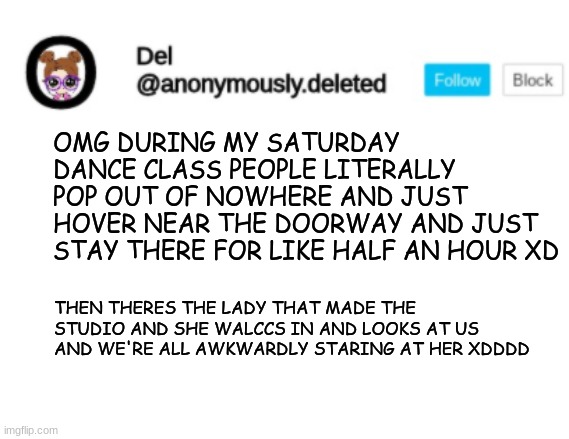 Del Announcement | OMG DURING MY SATURDAY DANCE CLASS PEOPLE LITERALLY POP OUT OF NOWHERE AND JUST HOVER NEAR THE DOORWAY AND JUST STAY THERE FOR LIKE HALF AN HOUR XD; THEN THERES THE LADY THAT MADE THE STUDIO AND SHE WALCCS IN AND LOOKS AT US AND WE'RE ALL AWKWARDLY STARING AT HER XDDDD | image tagged in del announcement | made w/ Imgflip meme maker