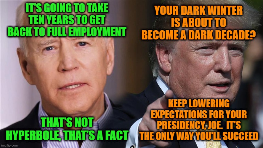 Biden Lowers the Bar for Himself | YOUR DARK WINTER IS ABOUT TO BECOME A DARK DECADE? IT’S GOING TO TAKE TEN YEARS TO GET BACK TO FULL EMPLOYMENT; KEEP LOWERING EXPECTATIONS FOR YOUR PRESIDENCY, JOE.  IT'S THE ONLY WAY YOU'LL SUCCEED; THAT’S NOT HYPERBOLE, THAT’S A FACT | image tagged in joe biden,donald j trump,jobs,full employment | made w/ Imgflip meme maker