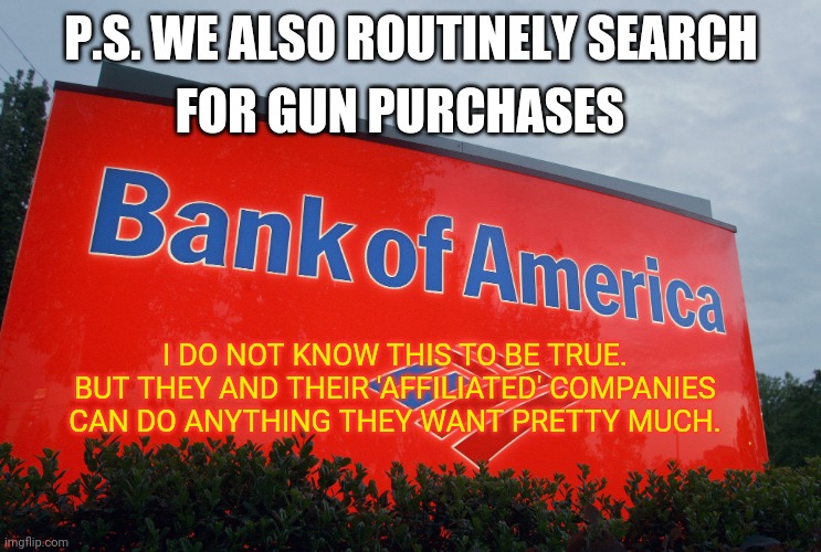 Bank of America | P.S. WE ALSO ROUTINELY SEARCH FOR GUN PURCHASES I DO NOT KNOW THIS TO BE TRUE.
BUT THEY AND THEIR 'AFFILIATED' COMPANIES CAN DO ANYTHING THE | image tagged in bank of america | made w/ Imgflip meme maker
