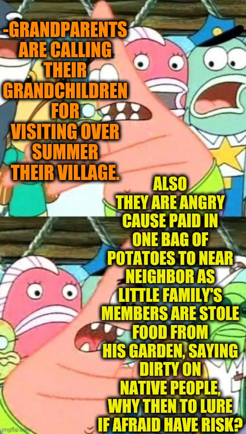 -Can't do any else. | -GRANDPARENTS ARE CALLING THEIR GRANDCHILDREN FOR VISITING OVER SUMMER THEIR VILLAGE. ALSO THEY ARE ANGRY CAUSE PAID IN ONE BAG OF POTATOES TO NEAR NEIGHBOR AS LITTLE FAMILY'S MEMBERS ARE STOLE FOOD FROM HIS GARDEN, SAYING DIRTY ON NATIVE PEOPLE, WHY THEN TO LURE IF AFRAID HAVE RISK? | image tagged in memes,put it somewhere else patrick,neighbors,children playing,technology challenged grandparents,village people | made w/ Imgflip meme maker