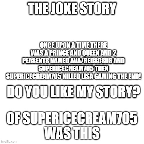 do you like the fake story of supericecream705? | THE JOKE STORY; ONCE UPON A TIME THERE WAS A PRINCE AND QUEEN AND 2 PEASENTS NAMED AVA/REDSOSUS AND SUPERICECREAM705 THEN SUPERICECREAM705 KILLED LISA GAMING THE END! DO YOU LIKE MY STORY? OF SUPERICECREAM705 WAS THIS | image tagged in memes,blank transparent square | made w/ Imgflip meme maker